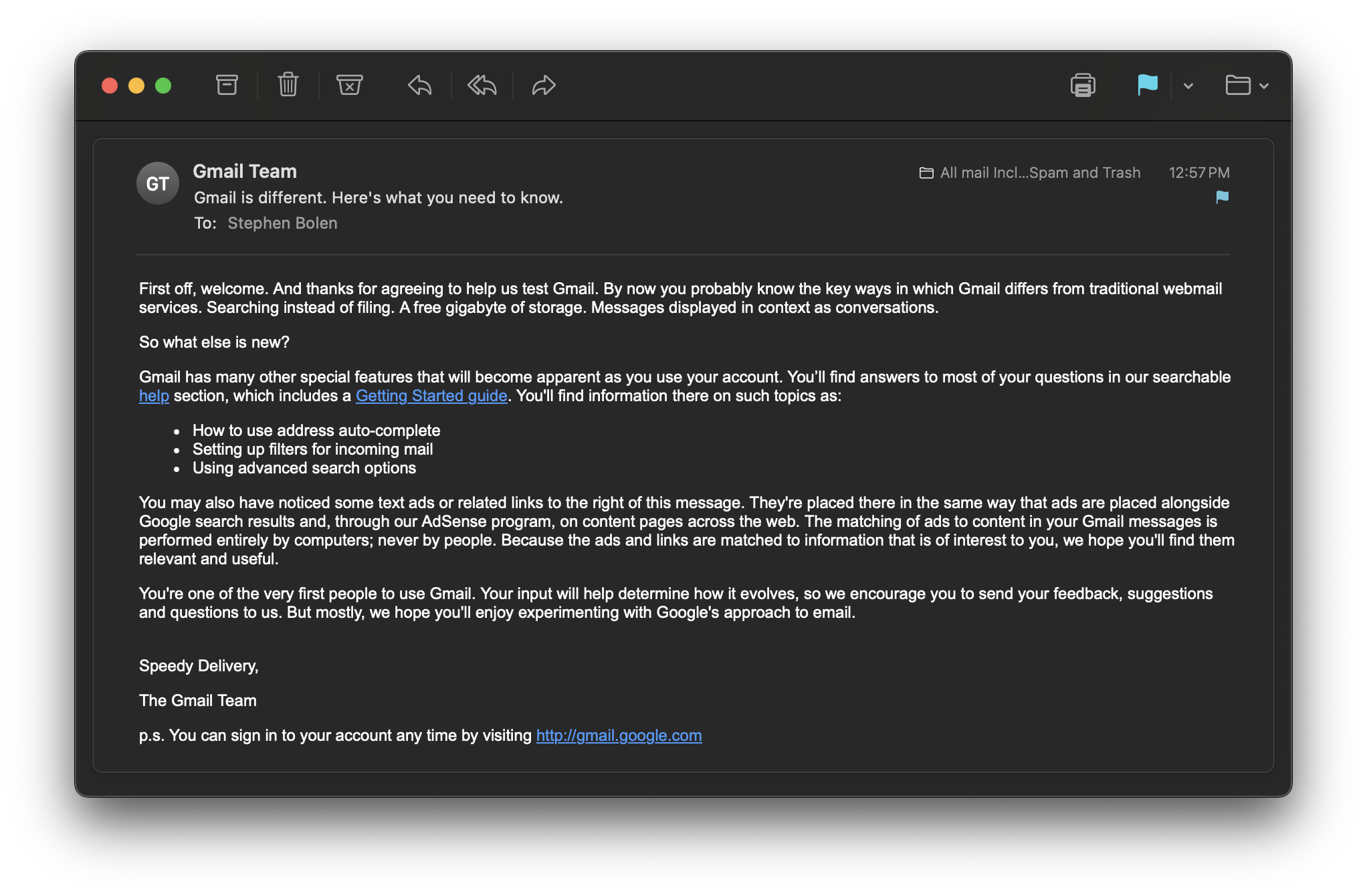 The email from "Gmail Team" reads: First off, welcome. And thanks for agreeing to help us test Gmail. By now you probably know the key ways in which Gmail differs from traditional webmail services. Searching instead of filing. A free gigabyte of storage. Messages displayed in context as conversations. So what else is new? Gmail has many other special features that will become apparent as you use your account. You’ll find answers to most of your questions in our searchable help section, which includes a Getting Started guide. You'll find information there on such topics as: How to use address auto-complete Setting up filters for incoming mail Using advanced search options You may also have noticed some text ads or related links to the right of this message. They're placed there in the same way that ads are placed alongside Google search results and, through our AdSense program, on content pages across the web. The matching of ads to content in your Gmail messages is performed entirely by computers; never by people. Because the ads and links are matched to information that is of interest to you, we hope you'll find them relevant and useful. You're one of the very first people to use Gmail. Your input will help determine how it evolves, so we encourage you to send your feedback, suggestions and questions to us. But mostly, we hope you'll enjoy experimenting with Google's approach to email. Speedy Delivery, The Gmail Team p.s. You can sign in to your account any time by visiting http://gmail.google.com